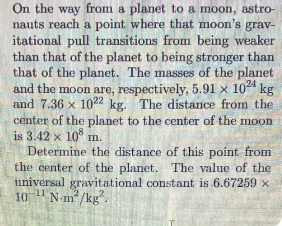 On the way from a planet to a moon, astro-
nauts reach a point where that moon's grav-
itational pull transitions from being weaker
than that of the planet to being stronger than
that of the planet. The masses of the planet
and the moon are, respectively, 5.91 x 104 kg
and 7.36 x 1022 kg. The distance from the
center of the planet to the center of the moon
is 3.42 x 108
Determine the distance of this point from
the center of the planet. The value of the
m.
universal gravitational constant is 6.67259 x
11
10
N-m² /kg".
