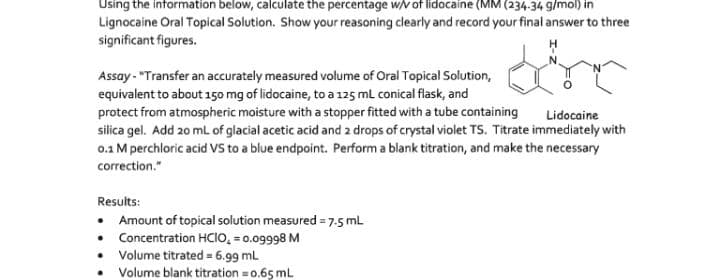 Using the information below, calculate the percentage w/V of lidocaine (MM (234-34 g/mol) in
Lignocaine Oral Topical Solution. Show your reasoning clearly and record your final answer to three
significant figures.
Assay - "Transfer an accurately measured volume of Oral Topical Solution,
equivalent to about 150 mg of lidocaine, to a 125 mL conical flask, and
protect from atmospheric moisture with a stopper fitted with a tube containing
silica gel. Add 20 mL of glacial acetic acid and 2 drops of crystal violet TS. Titrate immediately with
0.1 M perchloric acid VS to a blue endpoint. Perform a blank titration, and make the necessary
Lidocaine
correction."
Results:
• Amount of topical solution measured = 7.5 mL
Concentration HCIO, = 0.09998 M
Volume titrated = 6.99 mL
Volume blank titration = 0.65 mL