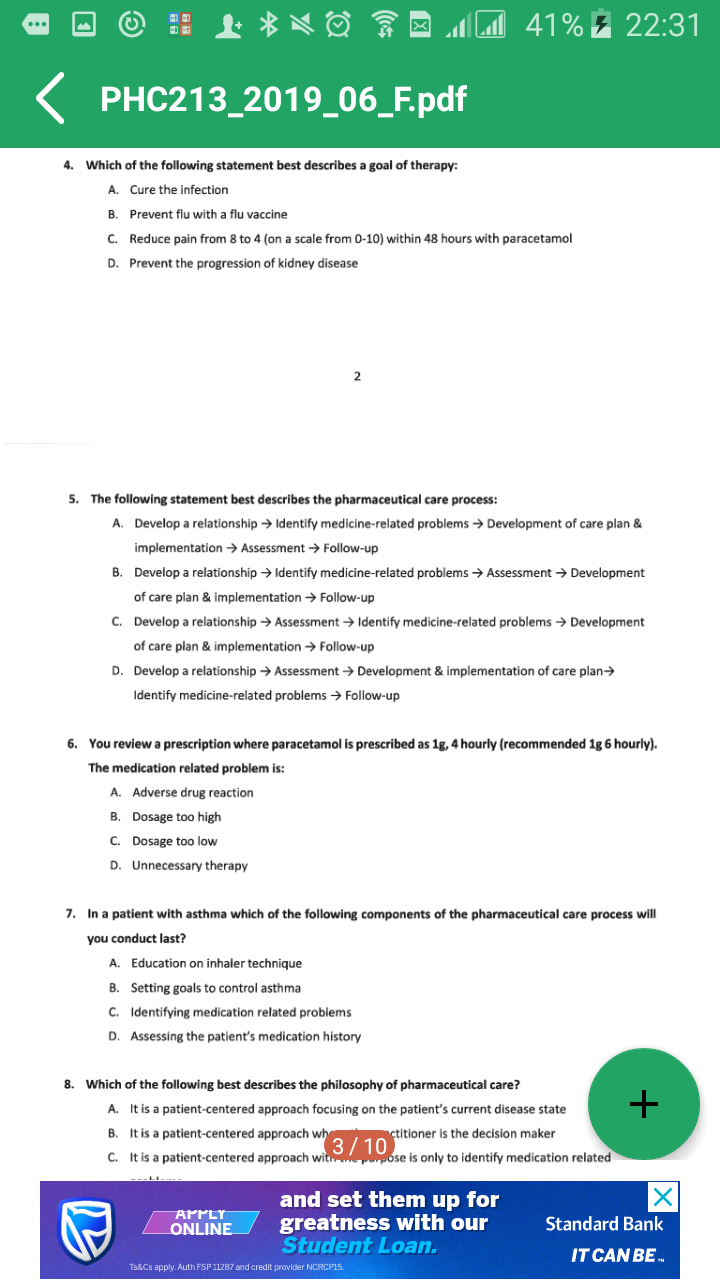 41% E 22:31
...
PHC213_2019_06_F.pdf
4. Which of the following statement best describes a goal of therapy:
A. Cure the infection
B. Prevent flu with a flu vaccine
C. Reduce pain from 8 to 4 (on a scale from 0-10) within 48 hours with paracetamol
D. Prevent the progression of kidney disease
2
5. The following statement best describes the pharmaceutical care process:
A. Develop a relationship → Identify medicine-related problems → Development of care plan &
implementation → Assessment -→ Follow-up
B. Develop a relationship → Identify medicine-related problems → Assessment → Development
of care plan & implementation → Follow-up
C. Develop a relationship → Assessment → Identify medicine-related problems → Development
of care plan & implementation → Follow-up
D. Develop a relationship → Assessment → Development & implementation of care plan>
Identify medicine-related problems → Follow-up
6. You review a prescription where paracetamol is prescribed as 1g, 4 hourly (recommended 1g 6 hourly).
The medication related problem is:
A. Adverse drug reaction
B. Dosage too high
C. Dosage too low
D. Unnecessary therapy
7. In a patient with asthma which of the following components of the pharmaceutical care process will
you conduct last?
A. Education on inhaler technique
B. Setting goals to control asthma
C. Identifying medication related problems
D. Assessing the patient's medication history
8. Which of the following best describes the philosophy of pharmaceutical care?
+
A. It is a patient-centered approach focusing on the patient's current disease state
B. It is a patient-centered approach wh
ctitioner is the decision maker
3/10
pose is only to identify medication related
c. It is a patient-centered approach with
and set them up for
greatness with our
Student Loan.
APPLY
Standard Bank
ONLINE
IT CAN BE.
Ts&Cs apply. Auth FSP 11287 and credit provider NCRCP15.
