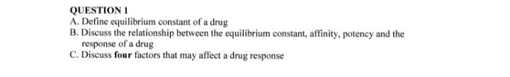 QUESTION 1
A. Define equilibrium constant of a drug
B. Discuss the relationship between the equilibrium constant, affinity, potency and the
response of a drug
C. Discuss four factors that may affect a drug response
