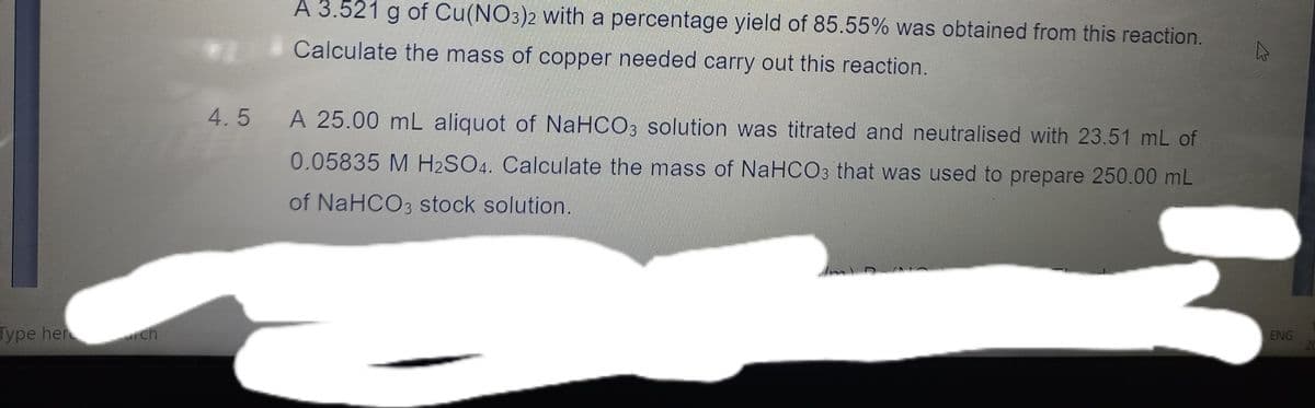 A 3.521 g of Cu(NO3)2 with a percentage yield of 85.55% was obtained from this reaction.
Calculate the mass of copper needed carry out this reaction.
4.5
A 25.00 mL aliquot of NaHCO3 solution was titrated and neutralised with 23.51 mL of
0.05835 M H2SO4. Calculate the mass of NaHCO3 that was used to prepare 250.00 mL
of NaHCO3 stock solution.
Type her
ch
ENG
