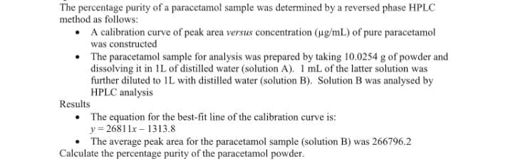 The percentage purity of a paracetamol sample was determined by a reversed phase HPLC
method as follows:
• A calibration curve of peak area versus concentration (ug/mL) of pure paracetamol
was constructed
The paracetamol sample for analysis was prepared by taking 10.0254 g of powder and
dissolving it in IL of distilled water (solution A). 1 mL of the latter solution was
further diluted to 1L with distilled water (solution B). Solution B was analysed by
HPLC analysis
Results
• The equation for the best-fit line of the calibration curve is:
y = 26811x – 1313.8
The average peak area for the paracetamol sample (solution B) was 266796.2
Calculate the percentage purity of the paracetamol powder.
