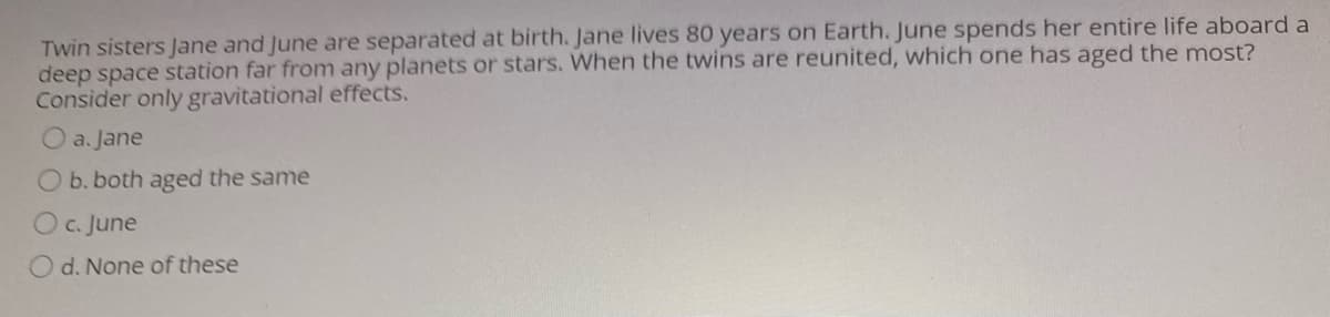 Twin sisters Jane and June are separated at birth. Jane lives 80 years on Earth. June spends her entire life aboard a
deep space station far from any planets or stars. When the twins are reunited, which one has aged the most?
Consider only gravitational effects.
O a. Jane
O b. both aged the same
Oc. June
d. None of these
