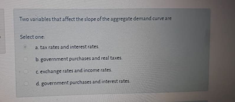 Two variables that affect the slope of the aggregate demand curve are
Select one:
a. tax rates and interest rates.
b. government purchases and real taxes.
c exchange rates and income rates.
d. government purchases and interest rates.