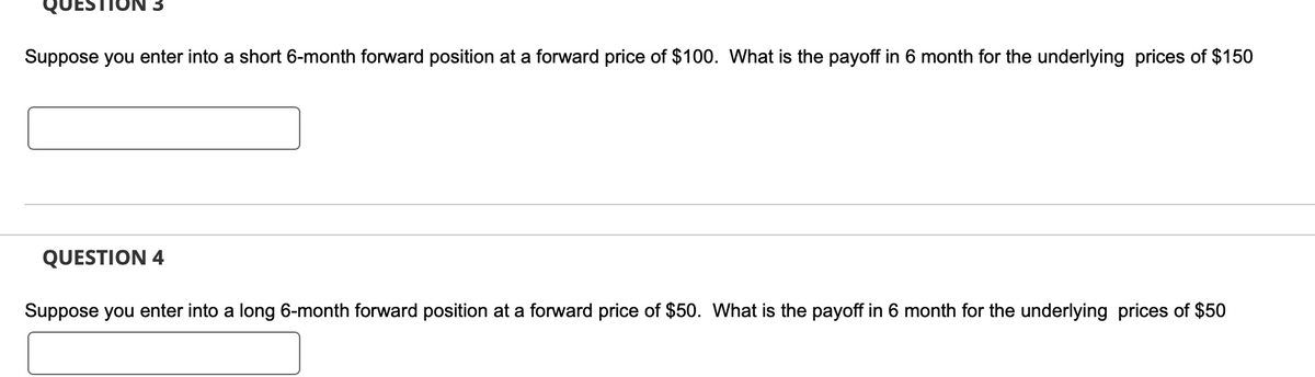 Suppose you enter into a short 6-month forward position at a forward price of $100. What is the payoff in 6 month for the underlying prices of $150
QUESTION 4
Suppose you enter into a long 6-month forward position at a forward price of $50. What is the payoff in 6 month for the underlying prices of $50