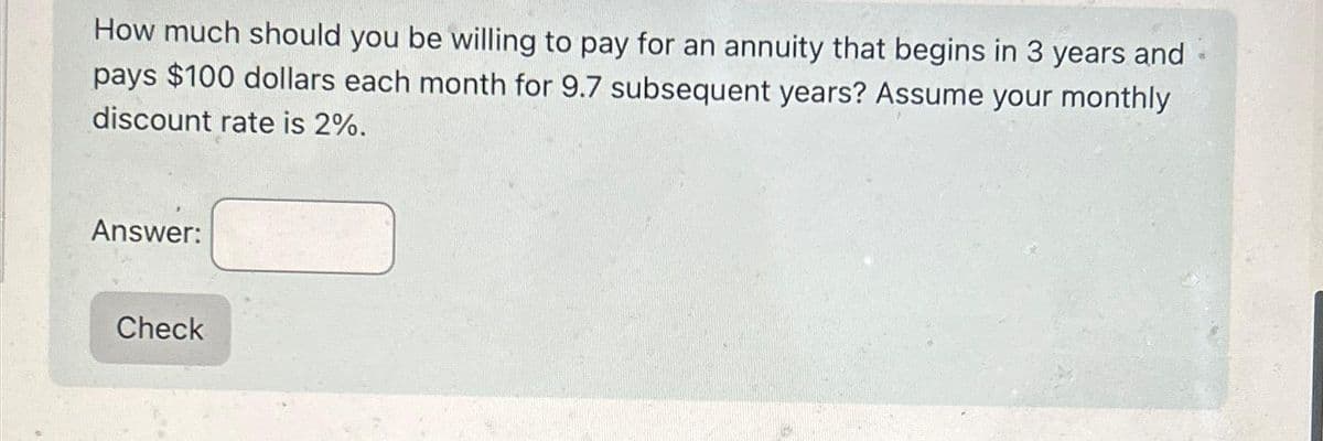 How much should you be willing to pay for an annuity that begins in 3 years and
pays $100 dollars each month for 9.7 subsequent years? Assume your monthly
discount rate is 2%.
Answer:
Check