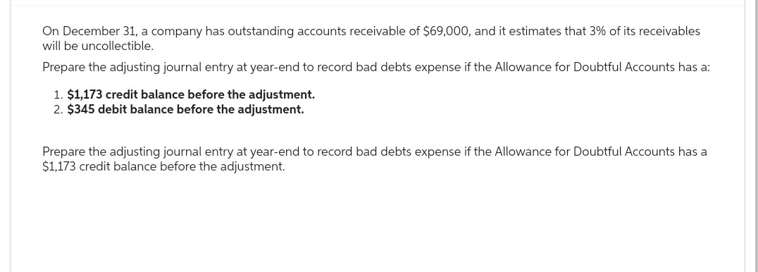 On December 31, a company has outstanding accounts receivable of $69,000, and it estimates that 3% of its receivables
will be uncollectible.
Prepare the adjusting journal entry at year-end to record bad debts expense if the Allowance for Doubtful Accounts has a:
1. $1,173 credit balance before the adjustment.
2. $345 debit balance before the adjustment.
Prepare the adjusting journal entry at year-end to record bad debts expense if the Allowance for Doubtful Accounts has a
$1,173 credit balance before the adjustment.