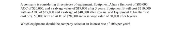 A company is considering three pieces of equipment. Equipment A has a first cost of $80,000,
AOC of $20,000, and a salvage value of $19,000 after 3 years. Equipment B will cost $210,000
with an AOC of $35,000 and a salvage of $40,000 after 9 years, and Equipment C has the first
cost of $150,000 with an AOC of $28,000 and a salvage value of 30,000 after 6 years.
Which equipment should the company select at an interest rate of 10% per year?