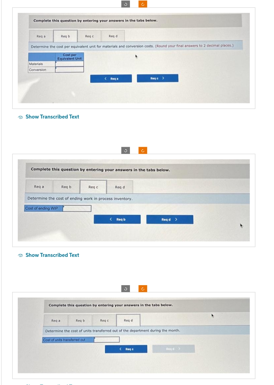 Complete this question by entering your answers in the tabs below.
Req a
Materials
Conversion
Req b
Show Transcribed Text
Determine the cost per equivalent unit for materials and conversion costs. (Round your final answers to 2 decimal places.)
Cost per
Equivalent Unit
Req a
Req c
Req b
Show Transcribed Text
Req a
Req d
Complete this question by entering your answers in the tabs below.
Req c
J
< Reqa
Req bi
Determine the cost of ending work in process inventory.
Cost of ending WIP
Req di
Req c
< Req b
Complete this question by entering your answers in the tabs below.
Ć
Req d
Req c >
< Req e
Reqd >
Determine the cost of units transferred out of the department during the month.
Cost of units transferred out
Regd >