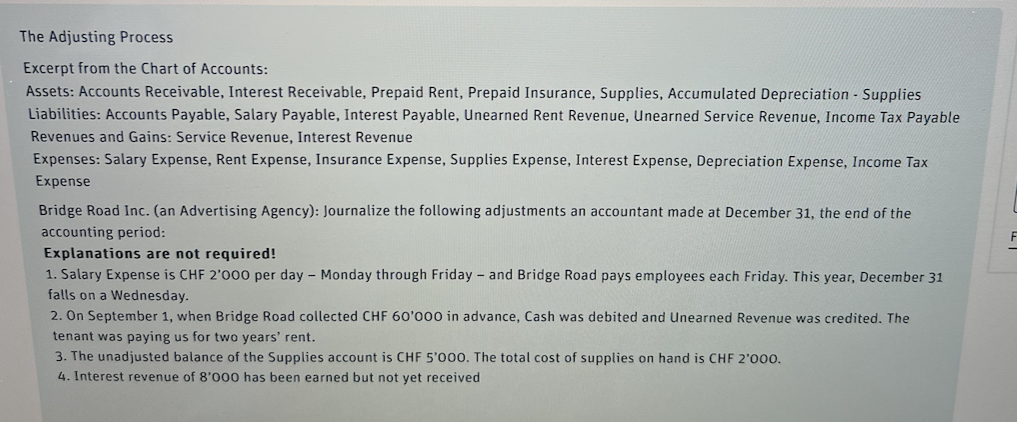 The Adjusting Process
Excerpt from the Chart of Accounts:
Assets: Accounts Receivable, Interest Receivable, Prepaid Rent, Prepaid Insurance, Supplies, Accumulated Depreciation - Supplies
Liabilities: Accounts Payable, Salary Payable, Interest Payable, Unearned Rent Revenue, Unearned Service Revenue, Income Tax Payable
Revenues and Gains: Service Revenue, Interest Revenue
Expenses: Salary Expense, Rent Expense, Insurance Expense, Supplies Expense, Interest Expense, Depreciation Expense, Income Tax
Expense
Bridge Road Inc. (an Advertising Agency): Journalize the following adjustments an accountant made at December 31, the end of the
accounting period:
Explanations are not required!
1. Salary Expense is CHF 2'000 per day - Monday through Friday- and Bridge Road pays employees each Friday. This year, December 31
falls on a Wednesday.
2. On September 1, when Bridge Road collected CHF 60'000 in advance, Cash was debited and Unearned Revenue was credited. The
tenant was paying us for two years' rent.
3. The unadjusted balance of the Supplies account is CHF 5'000. The total cost of supplies on hand is CHF 2'000.
4. Interest revenue of 8'000 has been earned but not yet received
F