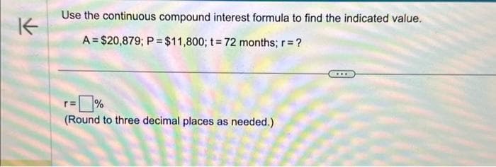 K
Use the continuous compound interest formula to find the indicated value.
A= $20,879; P = $11,800; t = 72 months; r = ?
%
(Round to three decimal places as needed.)
....