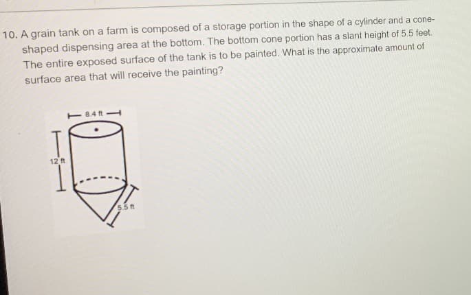 10. A grain tank on a farm is composed of a storage portion in the shape of a cylinder and a cone-
shaped dispensing area at the bottom. The bottom cone portion has a slant height of 5.5 feet.
The entire exposed surface of the tank is to be painted. What is the approximate amount of
surface area that will receive the painting?
8.4 ft
12 ft
5.5 t
