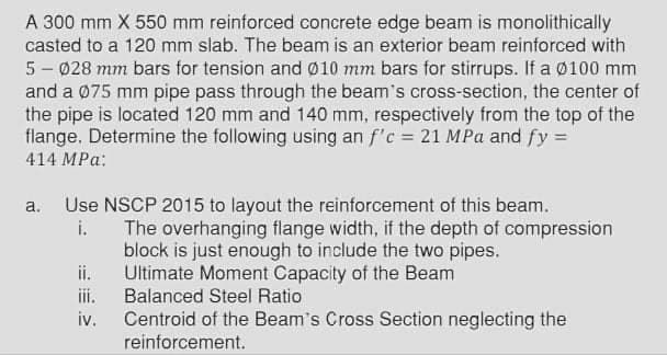 A 300 mm X 550 mm reinforced concrete edge beam is monolithically
casted to a 120 mm slab. The beam is an exterior beam reinforced with
5 - 028 mm bars for tension and 010 mm bars for stirrups. If a Ø100 mm
and a 075 mm pipe pass through the beam's cross-section, the center of
the pipe is located 120 mm and 140 mm, respectively from the top of the
flange. Determine the following using an f'c = 21 MPa and fy =
414 MPа:
a. Use NSCP 2015 to layout the reinforcement of this beam.
i.
The overhanging flange width, if the depth of compression
block is just enough to include the two pipes.
ii.
Ultimate Moment Capacity of the Beam
Balanced Steel Ratio
iii.
iv.
Centroid of the Beam's Cross Section neglecting the
reinforcement.
