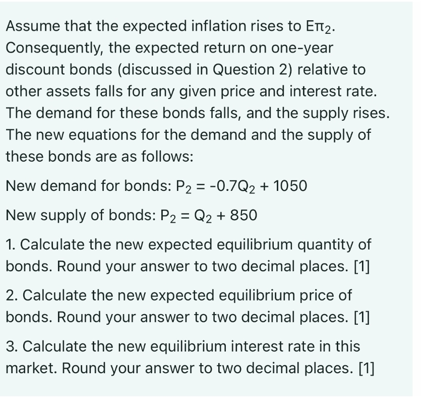 Assume that the expected inflation rises to Еπ₂.
Consequently, the expected return on one-year
discount bonds (discussed in Question 2) relative to
other assets falls for any given price and interest rate.
The demand for these bonds falls, and the supply rises.
The new equations for the demand and the supply of
these bonds are as follows:
New demand for bonds: P₂ = -0.7Q₂ + 1050
New supply of bonds: P2 = Q₂ + 850
1. Calculate the new expected equilibrium quantity of
bonds. Round your answer to two decimal places. [1]
2. Calculate the new expected equilibrium price of
bonds. Round your answer to two decimal places. [1]
3. Calculate the new equilibrium interest rate in this
market. Round your answer to two decimal places. [1]
