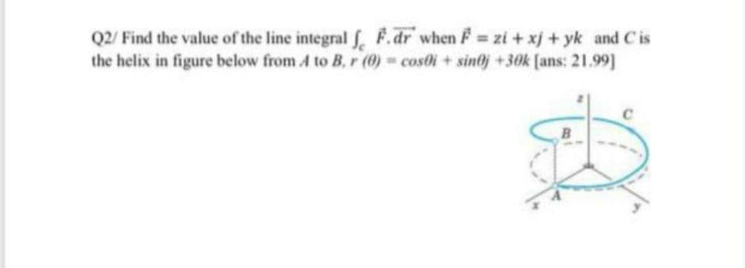 Q2/ Find the value of the line integral f, F.dr when F zi + xj + yk and Cis
the helix in figure below from A to B, r (0) = costli + sintj +30k (ans: 21.99]
