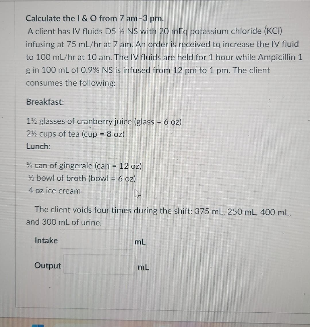 Calculate the I & O from 7 am-3 pm.
A client has IV fluids D5 ½ NS with 20 mEq potassium chloride (KCI)
infusing at 75 mL/hr at 7 am. An order is received to increase the IV fluid
to 100 mL/hr at 10 am. The IV fluids are held for 1 hour while Ampicillin 1
g in 100 mL of 0.9% NS is infused from 12 pm to 1 pm. The client
consumes the following:
Breakfast:
1½ glasses of cranberry juice (glass = 6 oz)
2½ cups of tea (cup = 8 oz)
Lunch:
3/4 can of gingerale (can = 12 oz)
2 bowl of broth (bowl = 6 oz)
4 oz ice cream
The client voids four times during the shift: 375 mL, 250 mL, 400 mL,
and 300 mL of urine.
Intake
Output
mL
mL