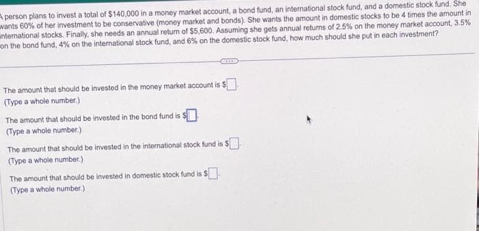 A person plans to invest a total of $140,000 in a money market account, a bond fund, an international stock fund, and a domestic stock fund. She
wants 60% of her investment to be conservative (money market and bonds). She wants the amount in domestic stocks to be 4 times the amount in
international stocks. Finally, she needs an annual return of $5,600. Assuming she gets annual returns of 2.5% on the money market account, 3.5%
on the bond fund, 4% on the international stock fund, and 6% on the domestic stock fund, how much should she put in each investment?
The amount that should be invested in the money market account is $
(Type a whole number.)
The amount that should be invested in the bond fund is $
(Type a whole number.)
The amount that should be invested in the international stock fund is $
(Type a whole number.)
The amount that should be invested in domestic stock fund is $
(Type a whole number.)