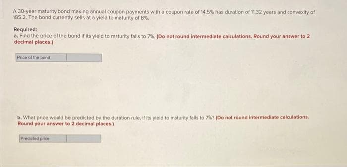 A 30-year maturity bond making annual coupon payments with a coupon rate of 14.5% has duration of 11.32 years and convexity of
185.2. The bond currently sells at a yield to maturity of 8%.
Required:
a. Find the price of the bond if its yield to maturity falls to 7%. (Do not round intermediate calculations. Round your answer to 2
decimal places.)
Price of the bond
b. What price would be predicted by the duration rule, if its yield to maturity falls to 7% ? (Do not round intermediate calculations.
Round your answer to 2 decimal places.)
Predicted price