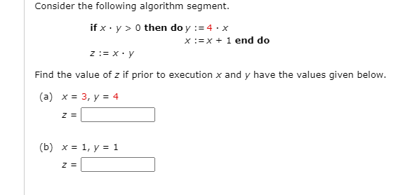 Consider the following algorithm segment.
if x · y > 0 then do y := 4 · x
X:=x + 1 end do
z := x• y
Find the value of z if prior to execution x and y have the values given below.
(a) x = 3, y = 4
z =
(b) x = 1, y = 1
z =

