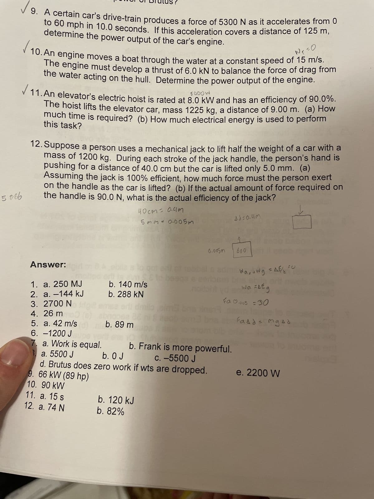 5086
9. A certain car's drive-train produces a force of 5300 N as it accelerates from 0
to 60 mph in 10.0 seconds. If this acceleration covers a distance of 125 m,
determine the power output of the car's engine.
va
N₁ = 0
10. An engine moves a boat through the water at a constant speed of 15 m/s.
The engine must develop a thrust of 6.0 KN to balance the force of drag from
the water acting on the hull. Determine the power output of the engine.
✓ 11. An elevator's electric hoist is rated at 8.00 KW and has an efficiency of 90.0%.
The hoist lifts the elevator car, mass 1225 kg, a distance of 9.00 m. (a) How
much time is required? (b) How much electrical energy is used to perform
this task?
12. Suppose a person uses a mechanical jack to lift half the weight of a car with a
mass of 1200 kg. During each stroke of the jack handle, the person's hand is
pushing for a distance of 40.0 cm but the car is lifted only 5.0 mm. (a)
Assuming the jack is 100% efficient, how much force must the person exert
on the handle as the car is lifted? (b) If the actual amount of force required on
the handle is 90.0 N, what is the actual efficiency of the jack?
40cm=0.4m
↓
5mm = 0.005m
Answer:
Amse to
b. 140 m/s
b. 288 kN
11. a. 15 s
12. a. 74 N
1. a. 250 MJ
2. a.-144 kJ
3. 2700 N
4. 26 mm03
5. a. 42 m/s (d)
6. -1200 J
7. a. Work is equal.
b. Frank is more powerful.
3. a. 5500 J
b. O J
c. -5500 J
d. Brutus does zero work if wts are dropped.
9. 66 kW (89 hp)
10. 90 kW
b. 89 m
b. 120 kJ
b. 82%
0.005m
bre
16=0.4m
600 11
Wawg = AE / ₂
Wa=AE
Fa 0.005 = 30
Fasd = mg4d
e. 2200 W
art
nielqxd