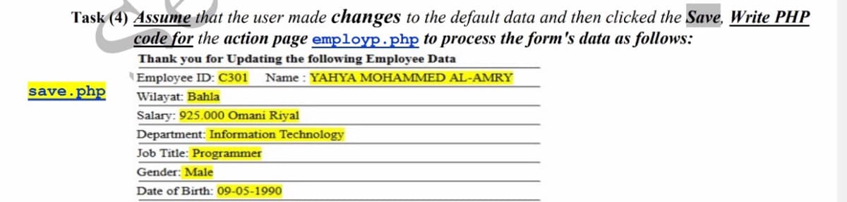 Task (4) Assume that the user made changes to the default data and then clicked the Save, Write PHP
code for the action page employp.php to process the form's data as follows:
Thank you for Updating the following Employee Data
\Employee ID: C301
Name : YAHYA MOHAMMED AL-AMRY
save.php
Wilayat: Bahla
Salary: 925.000 Omani Riyal
Department: Information Technology
Job Title: Programmer
Gender: Male
Date of Birth: 09-05-1990
