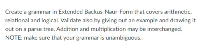 Create a grammar in Extended Backus-Naur-Form that covers arithmetic,
relational and logical. Validate also by giving out an example and drawing it
out on a parse tree. Addition and multiplication may be interchanged.
NOTE: make sure that your grammar is unambiguous.