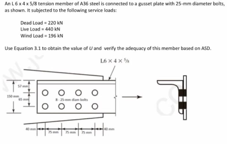 An L 6 x 4 x 5/8 tension member of A36 steel is connected to a gusset plate with 25-mm diameter bolts,
as shown. It subjected to the following service loads:
Dead Load = 220 kN
Live Load = 440 kN
Wind Load = 196 kN
Use Equation 3.1 to obtain the value of U and verify the adequacy of this member based on ASD.
L6 X 4 X 5
F-
57 mm
65 mm
mm
oo
O
8-25-mm diam bolts
оо O O
tot t
75 mm 75 mm
75 mm
40 mm
TU