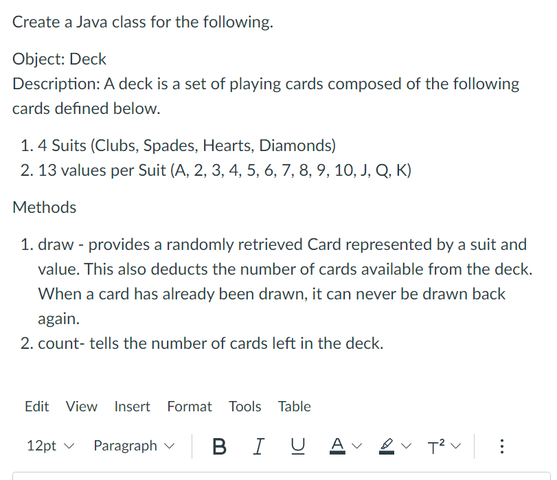 Create a Java class for the following.
Object: Deck
Description: A deck is a set of playing cards composed of the following
cards defined below.
1. 4 Suits (Clubs, Spades, Hearts, Diamonds)
2. 13 values per Suit (A, 2, 3, 4, 5, 6, 7, 8, 9, 10, J, Q, K)
Methods
1. draw - provides a randomly retrieved Card represented by a suit and
value. This also deducts the number of cards available from the deck.
When a card has already been drawn, it can never be drawn back
again.
2. count- tells the number of cards left in the deck.
Edit View Insert Format Tools Table
12pt ✓ Paragraph BI U Aν
T²