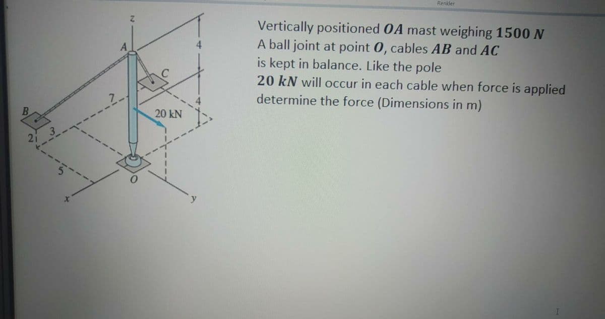 Renkler
Vertically positioned 0A mast weighing 1500N
A ball joint at point 0, cables AB and AC
is kept in balance. Like the pole
20 kN will occur in each cable when force is applied
determine the force (Dimensions in m)
7.
20 kN
21
