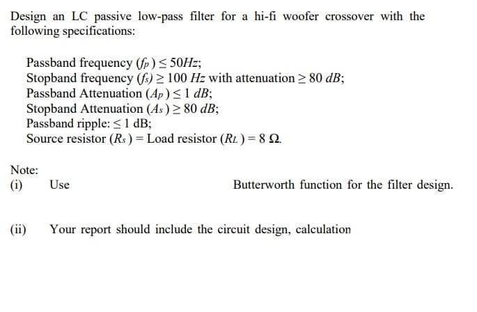Design an LC passive low-pass filter for a hi-fi woofer crossover with the
following specifications:
Passband frequency (fp )< 50HZ;
Stopband frequency (fs) > 100 Hz with attenuation > 80 dB;
Passband Attenuation (Ap)<1 dB;
Stopband Attenuation (As) 2 80 dB;
Passband ripple: < 1 dB;
Source resistor (Rs ) = Load resistor (RL.) = 8 Q.
Note:
(i)
Use
Butterworth function for the filter design.
(ii)
Your report should include the circuit design, calculation
