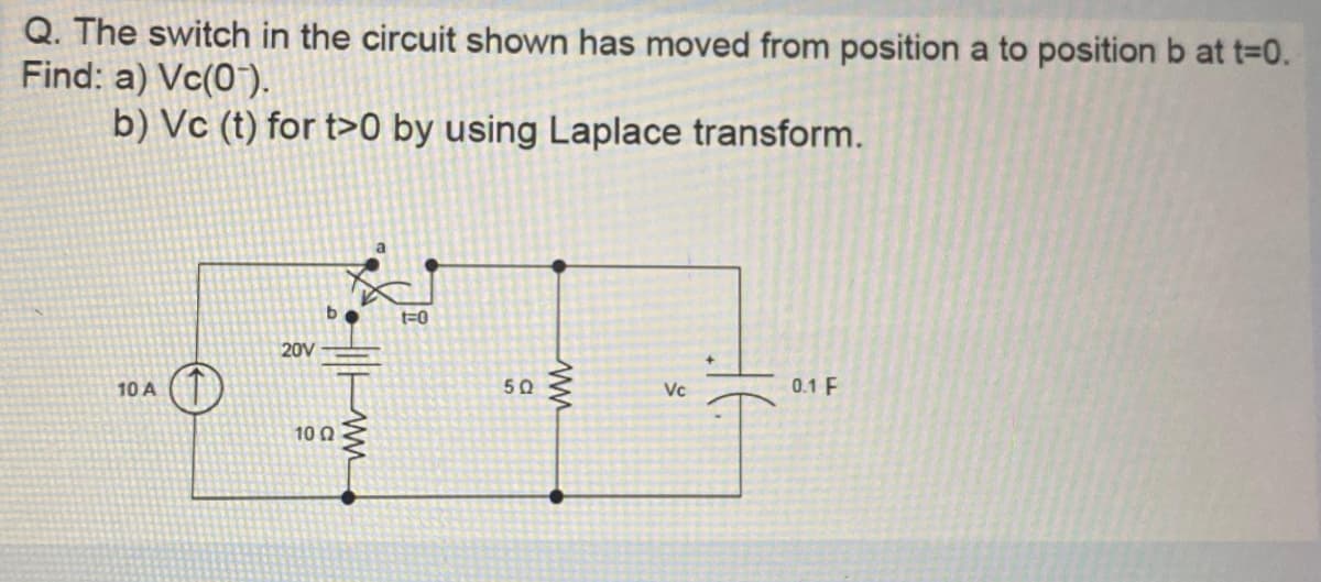 Q. The switch in the circuit shown has moved from position a to position b at t=0.
Find: a) Vc(07).
b) Vc (t) for t>0 by using Laplace transform.
10 A
20V
b
1002
t=0
5Q
Vc
0.1 F