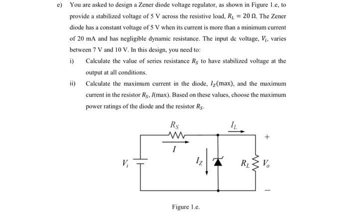 e) You are asked to design a Zener diode voltage regulator, as shown in Figure 1.e, to
provide a stabilized voltage of 5 V across the resistive load, R₁ = 20 n. The Zener
diode has a constant voltage of 5 V when its current is more than a minimum current
of 20 mA and has negligible dynamic resistance. The input de voltage, V₁, varies
between 7 V and 10 V. In this design, you need to:
i)
Calculate the value of series resistance Re to have stabilized voltage at the
output at all conditions.
ii) Calculate the maximum current in the diode, I₂ (max), and the maximum
current in the resistor Rg, (max). Based on these values, choose the maximum
power ratings of the diode and the resistor Rg.
R$
www
Iz
Figure 1.e.
IL
+
R₁ ≤ Vo
RL