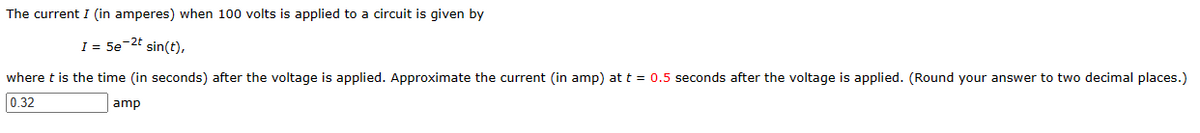 The current I (in amperes) when 100 volts is applied to a circuit is given by
I = 5e-2t sin(t),
where t is the time (in seconds) after the voltage is applied. Approximate the current (in amp) at t = 0.5 seconds after the voltage is applied. (Round your answer to two decimal places.)
0.32
amp