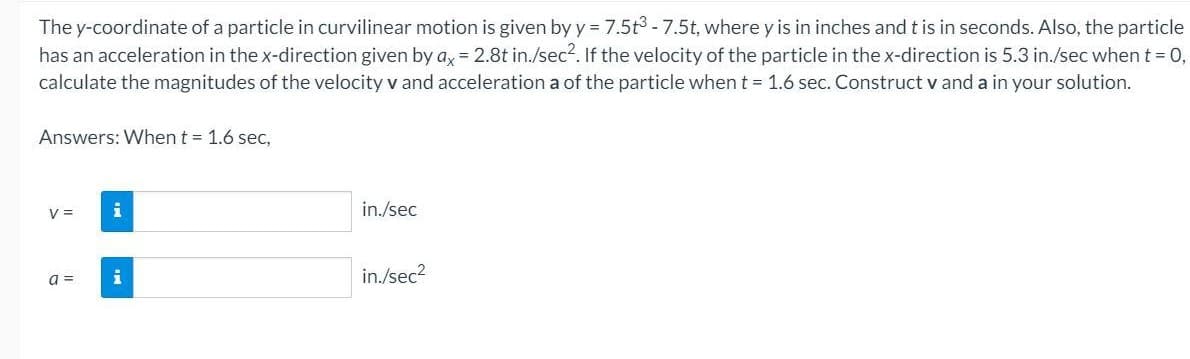 The y-coordinate of a particle in curvilinear motion is given by y = 7.5t3 -7.5t, where y is in inches and t is in seconds. Also, the particle
has an acceleration in the x-direction given by a, = 2.8t in./sec?. If the velocity of the particle in the x-direction is 5.3 in./sec when t = 0,
calculate the magnitudes of the velocity v and acceleration a of the particle when t = 1.6 sec. Construct v and a in your solution.
Answers: When t = 1.6 sec,
V =
in./sec
i
in./sec?
a =
