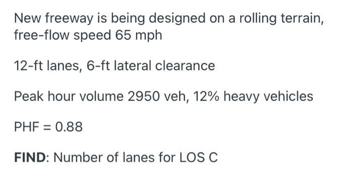 New freeway is being designed on a rolling terrain,
free-flow speed 65 mph
12-ft lanes, 6-ft lateral clearance
Peak hour volume 2950 veh, 12% heavy vehicles
PHF = 0.88
FIND: Number of lanes for LOS C
