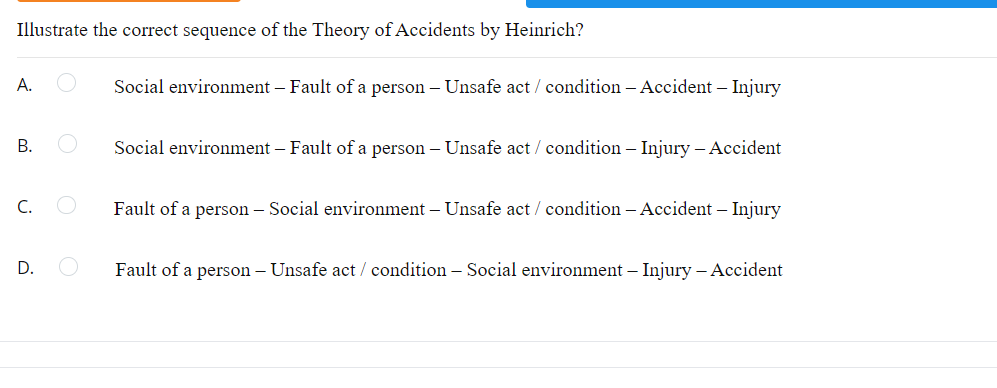 Illustrate the correct sequence of the Theory of Accidents by Heinrich?
A.
B.
C.
D.
Social environment - Fault of a person - Unsafe act / condition - Accident - Injury
Social environment - Fault of a person - Unsafe act / condition - Injury - Accident
Fault of a person - Social environment - Unsafe act / condition - Accident - Injury
Fault of a person - Unsafe act / condition - Social environment - Injury - Accident