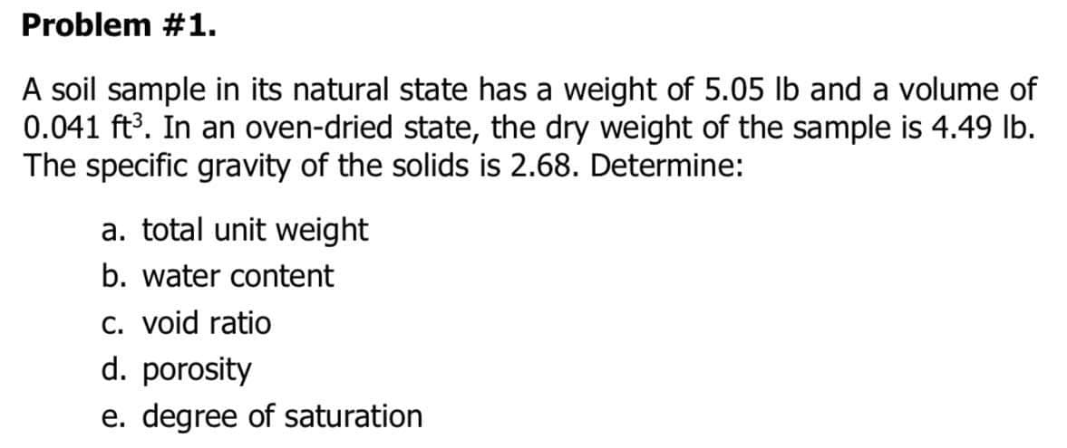 Problem #1.
A soil sample in its natural state has a weight of 5.05 lb and a volume of
0.041 ft3. In an oven-dried state, the dry weight of the sample is 4.49 Ib.
The specific gravity of the solids is 2.68. Determine:
a. total unit weight
b. water content
C. void ratio
d. porosity
e. degree of saturation
