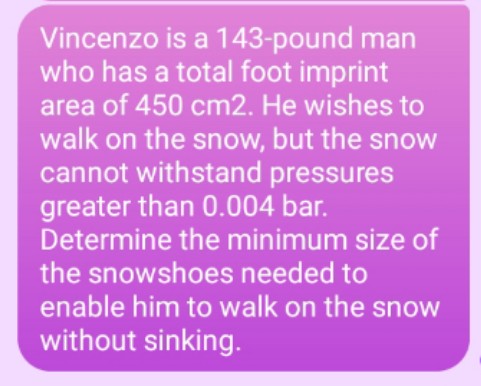 Vincenzo is a 143-pound man
who has a total foot imprint
area of 450 cm2. He wishes to
walk on the snow, but the snow
cannot withstand pressures
greater than 0.004 bar.
Determine the minimum size of
the snowshoes needed to
enable him to walk on the snow
without sinking.
