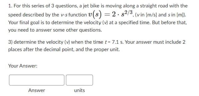 1. For this series of 3 questions, a jet bike is moving along a straight road with the
speed described by the v-s function v(s) = 2. s2/3, (v in [m/s] and sin [m]).
Your final goal is to determine the velocity (v) at a specified time. But before that,
you need to answer some other questions.
3) determine the velocity (v) when the time t = 7.1 s. Your answer must include 2
places after the decimal point, and the proper unit.
Your Answer:
Answer
units