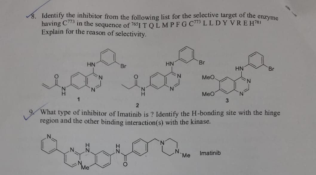 8. Identify the inhibitor from the following list for the selective target of the
having C73 in the sequence of 7651 TOLMPFG C773 LL D Y VREH781
Explain for the reason of selectivity.
enzyme
HN
HN
Br
Br
HN
Br
MeO.
MeO
1
What type of inhibitor of Imatinib is ? Identify the H-bonding site with the hinge
region and the other binding interaction(s) with the kinase.
Imatinib
Me
Me
