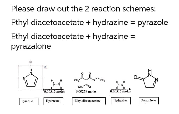 Please draw out the 2 reaction schemes:
Ethyl diacetoacetate + hydrazine = pyrazole
Ethyl diacetoacetate + hydrazine =
pyrazalone
H
N.
CH
CH
0.00315 moles
0.00279 moles
0.00315 moles
Pyrazole
Hydrazine
Ethyl diacetoncetate
Ilydrazine
Pyrazolone
