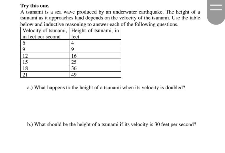 Try this one.
A tsunami is a sea wave produced by an underwater earthquake. The height of a
tsunami as it approaches land depends on the velocity of the tsunami. Use the table
below and inductive reasoning to answer each of the following questions.
Velocity of tsunami, Height of tsunami, in
in feet per second
feet
6
4
9
9
12
16
15
25
18
36
21
49
a.) What happens to the height of a tsunami when its velocity is doubled?
b.) What should be the height of a tsunami if its velocity is 30 feet per second?
||
