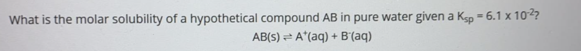 What is the molar solubility of a hypothetical compound AB in pure water given a Ksp = 6.1 x 102?
AB(S) = A*(aq) + B'(aq)
