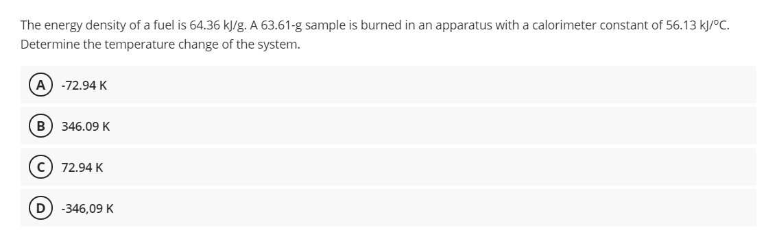 The energy density of a fuel is 64.36 kJ/g. A 63.61-g sample is burned in an apparatus with a calorimeter constant of 56.13 kJ/°C.
Determine the temperature change of the system.
A
-72.94 K
B) 346.09 K
c) 72.94 K
D
-346,09 K
