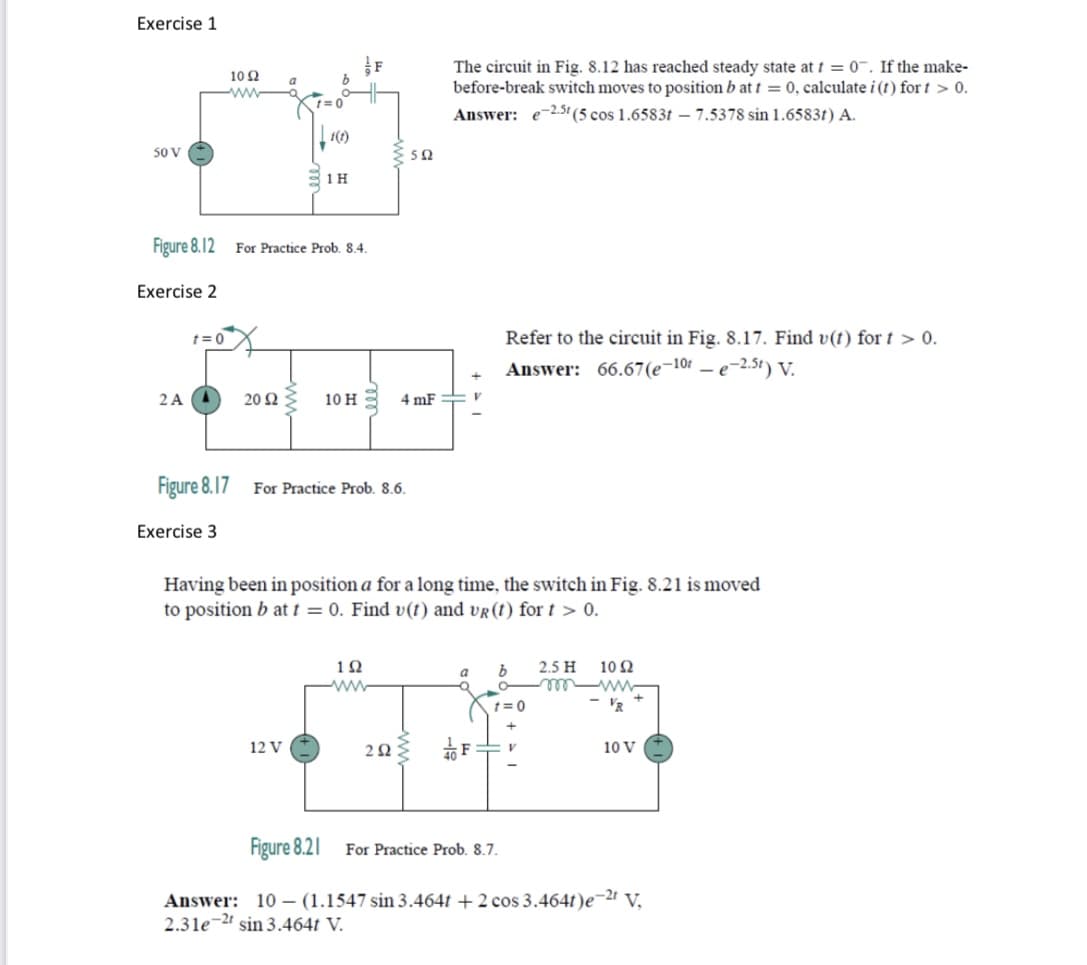 Exercise 1
The circuit in Fig. 8.12 has reached steady state at t = 0¯. If the make-
before-break switch moves to position b at t = 0, calculate i (t) for t > 0.
Answer: e-2.5t(5 cos 1.6583t – 7.5378 sin 1.6583t) A.
10 Ω
a
ww
1(1)
50 V
Figure 8.12 For Practice Prob. 8.4.
Exercise 2
t= 0
Refer to the circuit in Fig. 8.17. Find v(t) for t > 0.
Answer: 66.67(e¬101 – e-2.5t) V.
2A A
20 Ω
10 н
4 mF
Figure 8.17
For Practice Prob. 8.6.
Exercise 3
Having been in position a for a long time, the switch in Fig. 8.21 is moved
to position b at t = 0. Find v(t) and vr(t) for t > 0.
12
2.5 H
10 2
a
ww
t= 0
'R
12 V
2Ω
10 V
Figure 8.21
For Practice Prob. 8.7.
Answer: 10 – (1.1547 sin 3.464t + 2 cos 3.464t)e¬2 V,
2.31e-2 sin 3.464t V.
