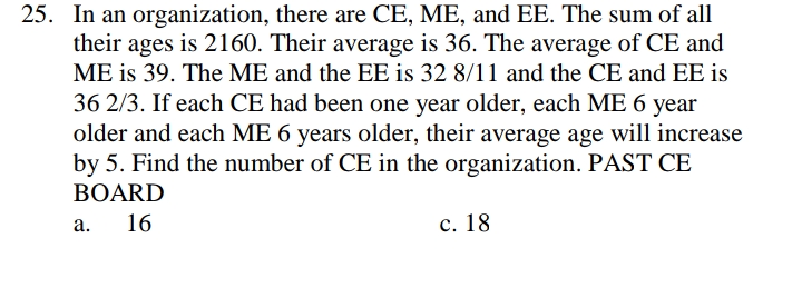 25. In an organization, there are CE, ME, and EE. The sum of all
their ages is 2160. Their average is 36. The average of CE and
ME is 39. The ME and the EE is 32 8/11 and the CE and EE is
36 2/3. If each CE had been one year older, each ME 6 year
older and each ME 6 years older, their average age will increase
by 5. Find the number of CE in the organization. PAST CE
BOARD
16
с. 18
а.
