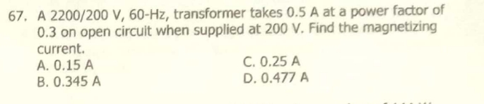 67. A 2200/200 V, 60-Hz, transformer takes 0.5 A at a power factor of
0.3 on open circuit when supplied at 200 V. Find the magnetizing
current.
A. 0.15 A
B. 0.345 A
C. 0.25 A
D. 0.477 A
