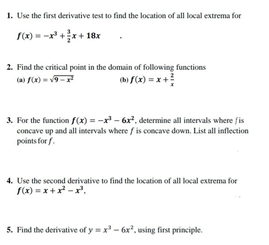 1. Use the first derivative test to find the location of all local extrema for
f(x) = –x³ +x+18x
3
2. Find the critical point in the domain of following functions
2
(a) f(x) = v9 – x2
(b) f(x) = x +
%3D
%3D
3. For the function f(x) = -x³ – 6x², determine all intervals where fis
%3D
concave up and all intervals where f is concave down. List all inflection
points for f.
4. Use the second derivative to find the location of all local extrema for
f(x) = x + x² – x³,
-
5. Find the derivative of y = x³ – 6x², using first principle.
-
