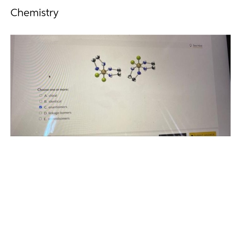 Chemistry
Choose one or more:
DA chiral
OB. identical
C. enantiomers
OD. linkage isomers
OE, stereoisomers
See Hint
SUBMIT ANSWER