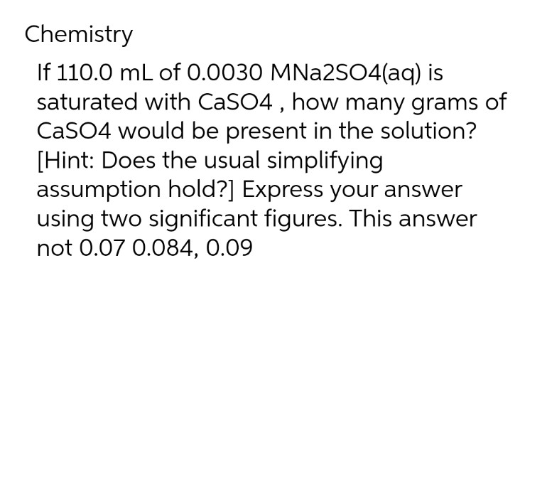 Chemistry
If 110.0 mL of 0.0030 MNa2SO4(aq) is
saturated with CaSO4, how many grams of
CaSO4 would be present in the solution?
[Hint: Does the usual simplifying
assumption hold?] Express your answer
using two significant figures. This answer
not 0.07 0.084, 0.09
